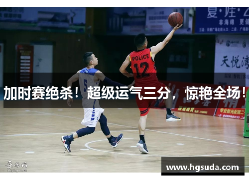加时赛绝杀！超级运气三分，惊艳全场！